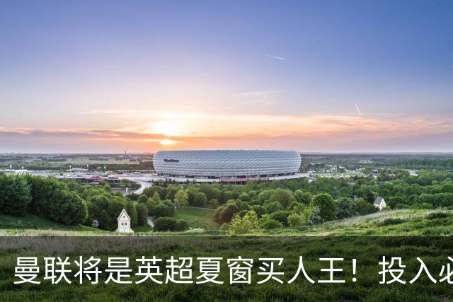 曼联将是英超夏窗买人王！投入必超2.4亿，为夺冠欲创148年队史纪录